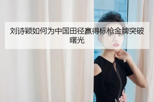 刘诗颖如何为中国田径赢得标枪金牌突破曙光